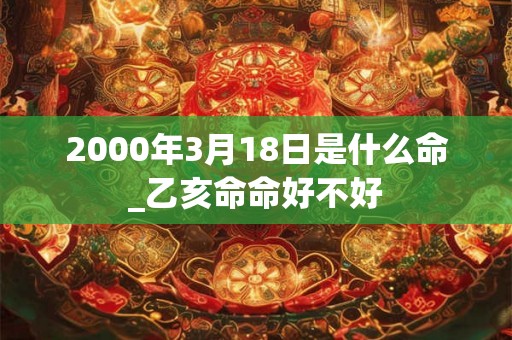 2000年3月18日是什么命_乙亥命命好不好 2000年3月18日是什么命_乙亥命命好不好