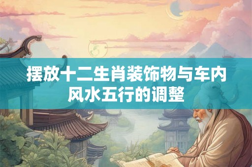 摆放十二生肖装饰物与车内风水五行的调整