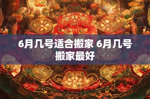 6月几号适合搬家 6月几号搬家最好