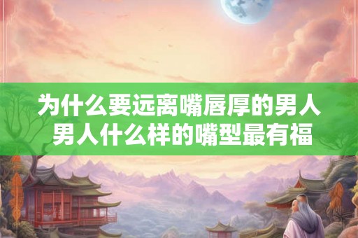 为什么要远离嘴唇厚的男人 男人什么样的嘴型最有福气 为什么要远离嘴唇厚的男人 男人什么样的嘴型最有福气