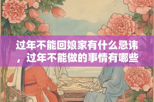 过年不能回娘家有什么忌讳，过年不能做的事情有哪些？