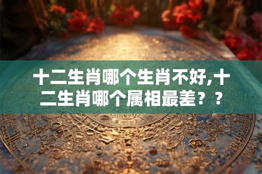 十二生肖哪个生肖不好,十二生肖哪个属相最差？？
