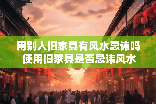 用别人旧家具有风水忌讳吗 使用旧家具是否忌讳风水
