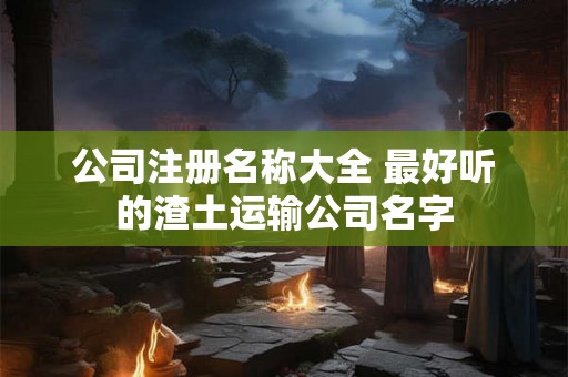 公司注册名称大全 最好听的渣土运输公司名字