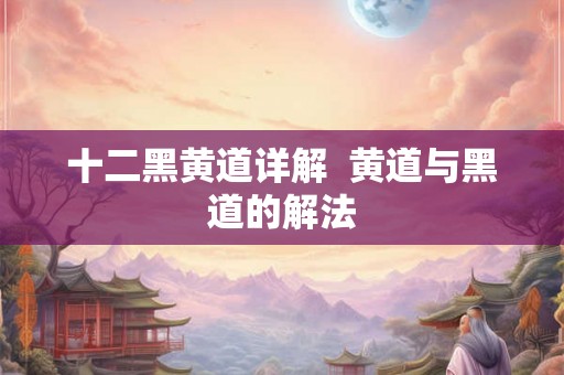 十二黑黄道详解 黄道与黑道的解法 十二黑黄道详解 黄道与黑道的解法