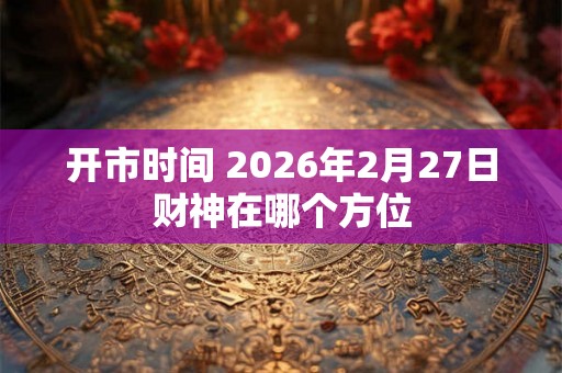 开市时间 2026年2月27日财神在哪个方位 开市时间 2026年2月27日财神在哪个方位