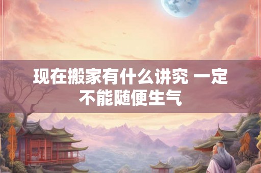 现在搬家有什么讲究 一定不能随便生气