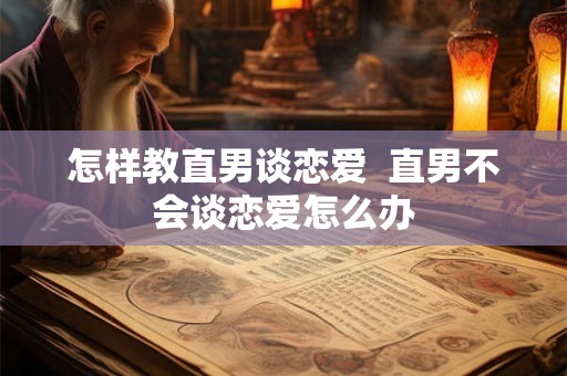 怎样教直男谈恋爱  直男不会谈恋爱怎么办