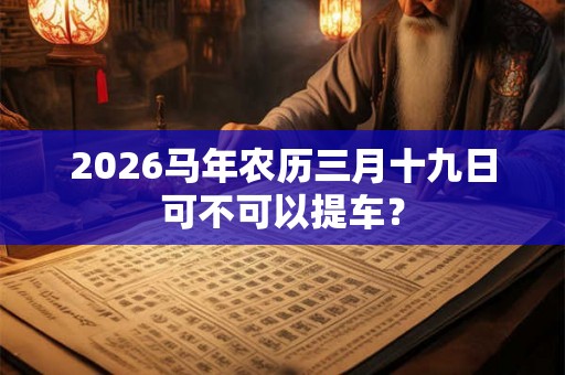 2026马年农历三月十九日可不可以提车? 2026马年农历三月十九日可不可以提车?