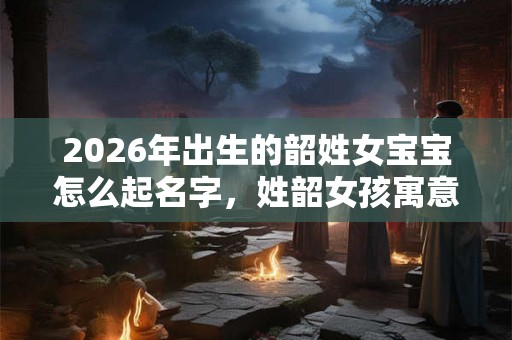 2026年出生的韶姓女宝宝怎么起名字，姓韶女孩寓意好的名字