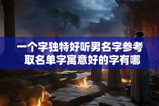 一个字独特好听男名字参考  取名单字寓意好的字有哪些