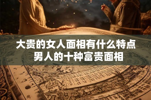 大贵的女人面相有什么特点 男人的十种富贵面相 大贵的女人面相有什么特点 男人的十种富贵面相