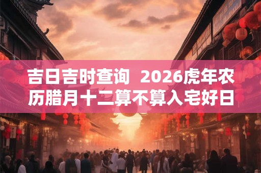 吉日吉时查询  2026虎年农历腊月十二算不算入宅好日子