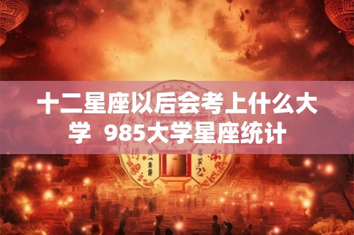 十二星座以后会考上什么大学  985大学星座统计