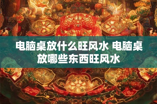 电脑桌放什么旺风水 电脑桌放哪些东西旺风水 电脑桌放什么旺风水 电脑桌放哪些东西旺风水
