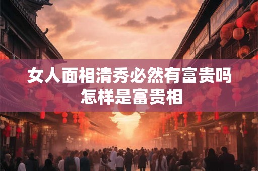 女人面相清秀必然有富贵吗 怎样是富贵相