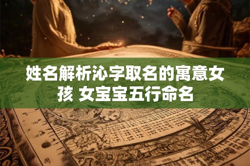 姓名解析沁字取名的寓意女孩 女宝宝五行命名