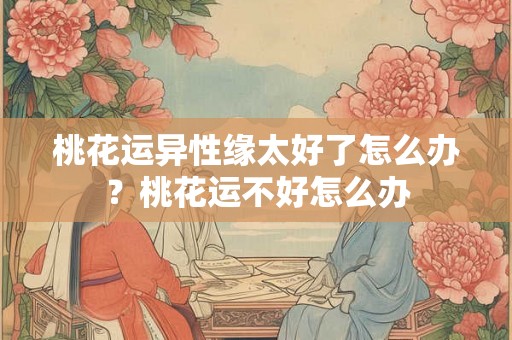 桃花运异性缘太好了怎么办?桃花运不好怎么办 桃花运异性缘太好了怎么办?桃花运不好怎么办