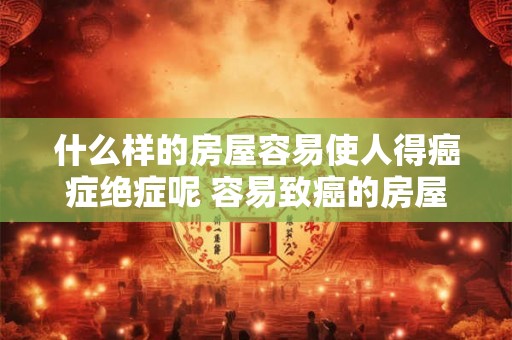 什么样的房屋容易使人得癌症绝症呢 容易致癌的房屋长啥样 什么样的房屋容易使人得癌症绝症呢 容易致癌的房屋长啥样