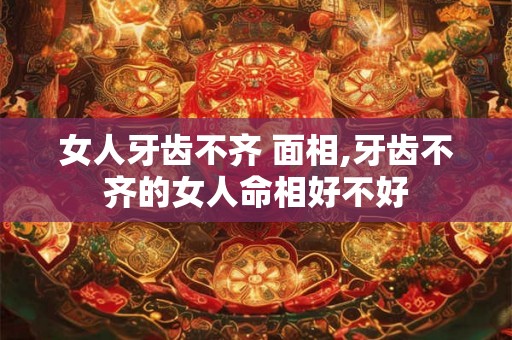 女人牙齿不齐 面相,牙齿不齐的女人命相好不好 女人牙齿不齐 面相,牙齿不齐的女人命相好不好