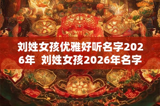 刘姓女孩优雅好听名字2026年 刘姓女孩2026年名字大全 刘姓女孩优雅好听名字2026年 刘姓女孩2026年名字大全