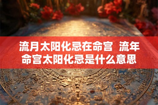 流月太阳化忌在命宫  流年命宫太阳化忌是什么意思
