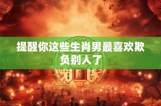 提醒你这些生肖男最喜欢欺负别人了 提醒你这些生肖男最喜欢欺负别人了