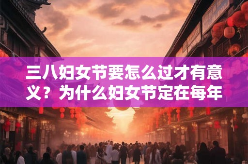 三八妇女节要怎么过才有意义？为什么妇女节定在每年3月8日？