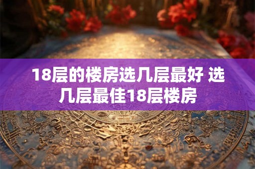 18层的楼房选几层最好 选几层最佳18层楼房