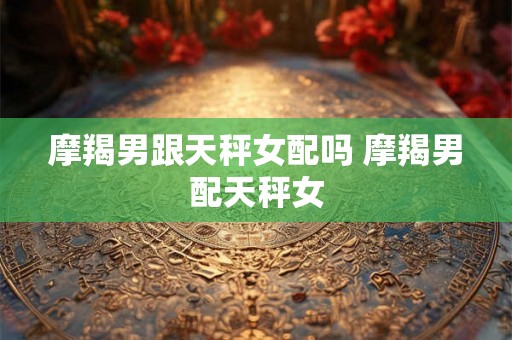 摩羯男跟天秤女配吗 摩羯男配天秤女