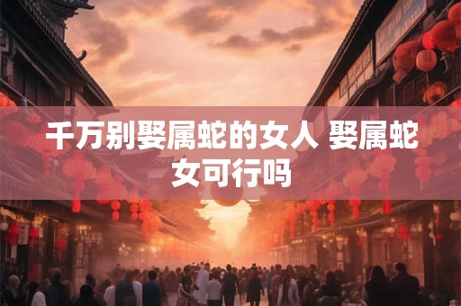 千万别娶属蛇的女人 娶属蛇女可行吗