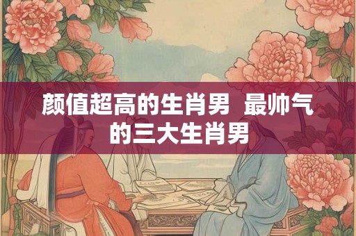颜值超高的生肖男  最帅气的三大生肖男