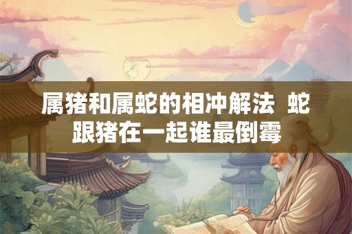属猪和属蛇的相冲解法  蛇跟猪在一起谁最倒霉