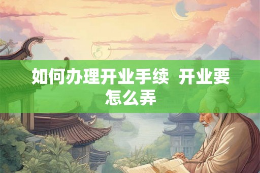如何办理开业手续  开业要怎么弄
