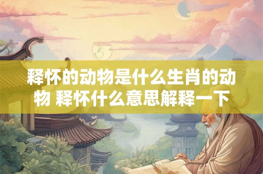 释怀的动物是什么生肖的动物 释怀什么意思解释一下