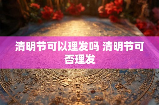 清明节可以理发吗 清明节可否理发