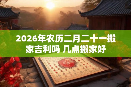 2026年农历二月二十一搬家吉利吗 几点搬家好 2026年农历二月二十一搬家吉利吗 几点搬家好