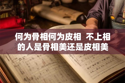 何为骨相何为皮相 不上相的人是骨相美还是皮相美 何为骨相何为皮相 不上相的人是骨相美还是皮相美
