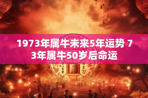 1973年属牛未来5年运势 73年属牛50岁后命运