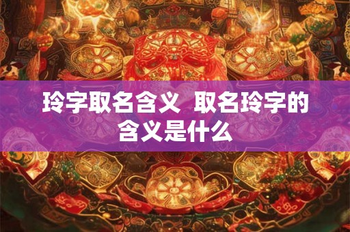 玲字取名含义  取名玲字的含义是什么