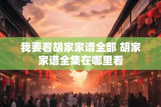 我要看胡家家谱全部 胡家家谱全集在哪里看