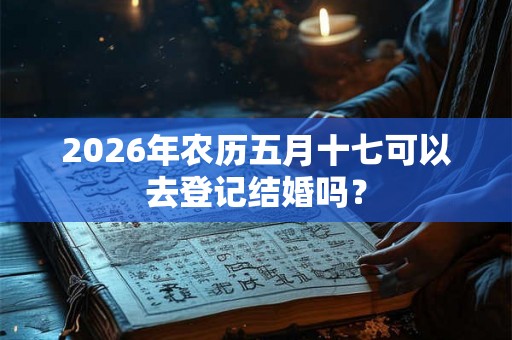 2026年农历五月十七可以去登记结婚吗？