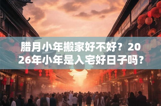 腊月小年搬家好不好？2026年小年是入宅好日子吗？
