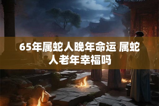65年属蛇人晚年命运 属蛇人老年幸福吗