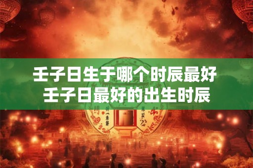 壬子日生于哪个时辰最好 壬子日最好的出生时辰