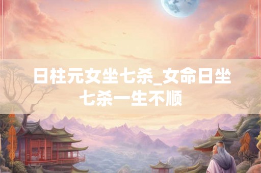日柱元女坐七杀_女命日坐七杀一生不顺 日柱元女坐七杀_女命日坐七杀一生不顺