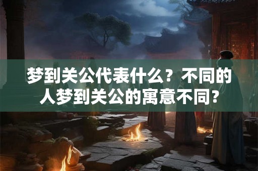 梦到关公代表什么？不同的人梦到关公的寓意不同？