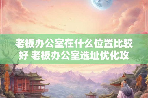 老板办公室在什么位置比较好 老板办公室选址优化攻略