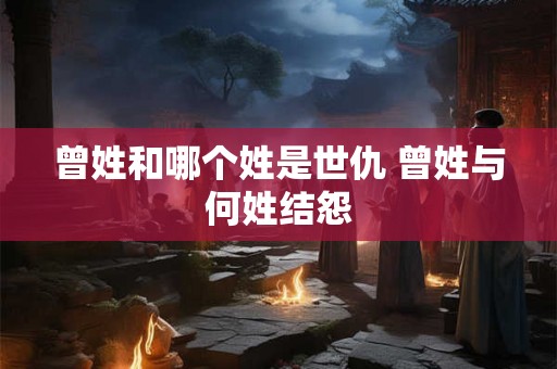 曾姓和哪个姓是世仇 曾姓与何姓结怨
