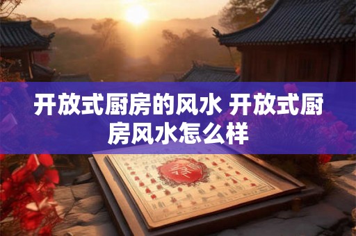 开放式厨房的风水 开放式厨房风水怎么样